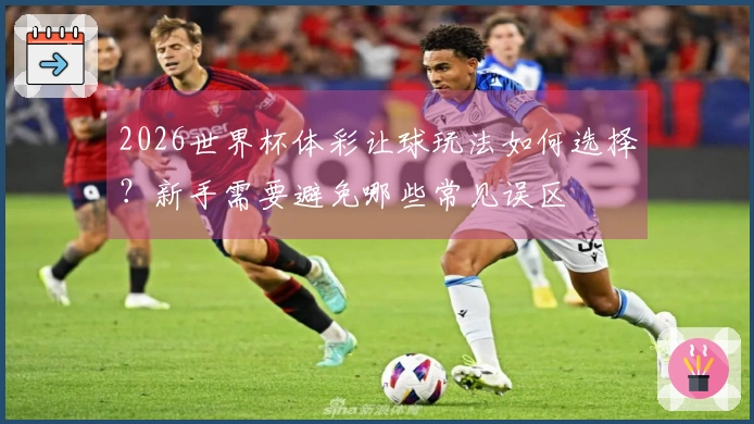 2026世界杯体彩让球玩法如何选择？新手需要避免哪些常见误区